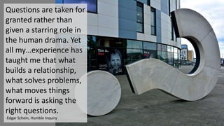 Questions	are	taken	for	
granted	rather	than	
given	a	starring	role	in	
the	human	drama.	Yet	
all	my…experience	has	
taught	me	that	what	
builds	a	relationship,	
what	solves	problems,	
what	moves	things	
forward	is	asking	the	
right	questions.
-Edgar	Schein,	Humble	Inquiry
 