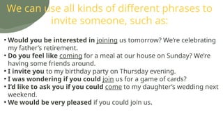 We can use all kinds of different phrases to
invite someone, such as:
• Would you be interested in joining us tomorrow? We’re celebrating
my father’s retirement.
• Do you feel like coming for a meal at our house on Sunday? We’re
having some friends around.
• I invite you to my birthday party on Thursday evening.
• I was wondering if you could join us for a game of cards?
• I’d like to ask you if you could come to my daughter’s wedding next
weekend.
• We would be very pleased if you could join us.
 
