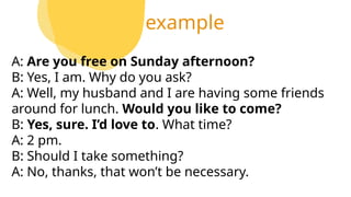 example
A: Are you free on Sunday afternoon?
B: Yes, I am. Why do you ask?
A: Well, my husband and I are having some friends
around for lunch. Would you like to come?
B: Yes, sure. I’d love to. What time?
A: 2 pm.
B: Should I take something?
A: No, thanks, that won’t be necessary.
 