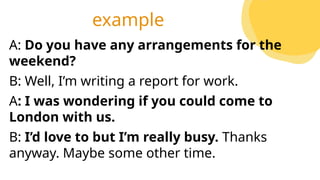 A: Do you have any arrangements for the
weekend?
B: Well, I’m writing a report for work.
A: I was wondering if you could come to
London with us.
B: I’d love to but I’m really busy. Thanks
anyway. Maybe some other time.
example
 