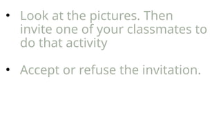 • Look at the pictures. Then
invite one of your classmates to
do that activity
• Accept or refuse the invitation.
 