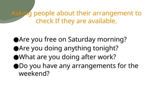 ●Are you free on Saturday morning?
●Are you doing anything tonight?
●What are you doing after work?
●Do you have any arrangements for the
weekend?
Asking people about their arrangement to
check If they are available.
 
