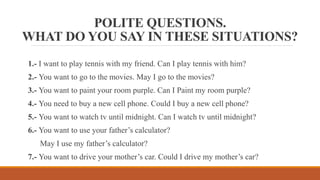 POLITE QUESTIONS.
WHAT DO YOU SAY IN THESE SITUATIONS?
1.- I want to play tennis with my friend. Can I play tennis with him?
2.- You want to go to the movies. May I go to the movies?
3.- You want to paint your room purple. Can I Paint my room purple?
4.- You need to buy a new cell phone. Could I buy a new cell phone?
5.- You want to watch tv until midnight. Can I watch tv until midnight?
6.- You want to use your father’s calculator?
May I use my father’s calculator?
7.- You want to drive your mother’s car. Could I drive my mother’s car?
 