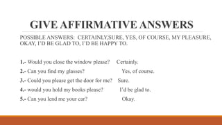 GIVE AFFIRMATIVE ANSWERS
POSSIBLE ANSWERS: CERTAINLY,SURE, YES, OF COURSE, MY PLEASURE,
OKAY, I’D BE GLAD TO, I’D BE HAPPY TO.
1.- Would you close the window please? Certainly.
2.- Can you find my glasses? Yes, of course.
3.- Could you please get the door for me? Sure.
4.- would you hold my books please? I’d be glad to.
5.- Can you lend me your car? Okay.
 