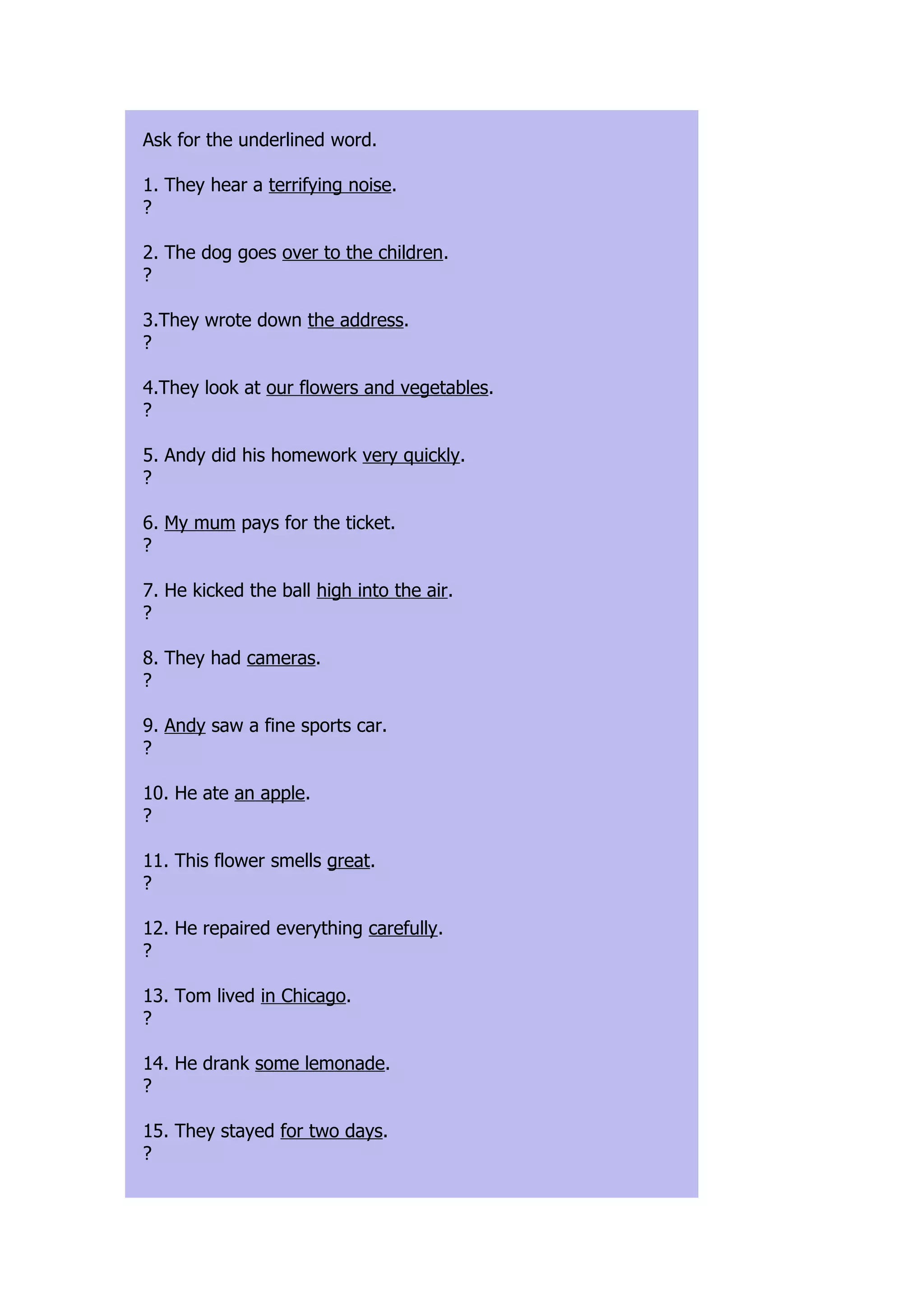 Ask for the underlined word.

1. They hear a terrifying noise.
?

2. The dog goes over to the children.
?

3.They wrote down the address.
?

4.They look at our flowers and vegetables.
?

5. Andy did his homework very quickly.
?

6. My mum pays for the ticket.
?

7. He kicked the ball high into the air.
?

8. They had cameras.
?

9. Andy saw a fine sports car.
?

10. He ate an apple.
?

11. This flower smells great.
?

12. He repaired everything carefully.
?

13. Tom lived in Chicago.
?

14. He drank some lemonade.
?

15. They stayed for two days.
?
 