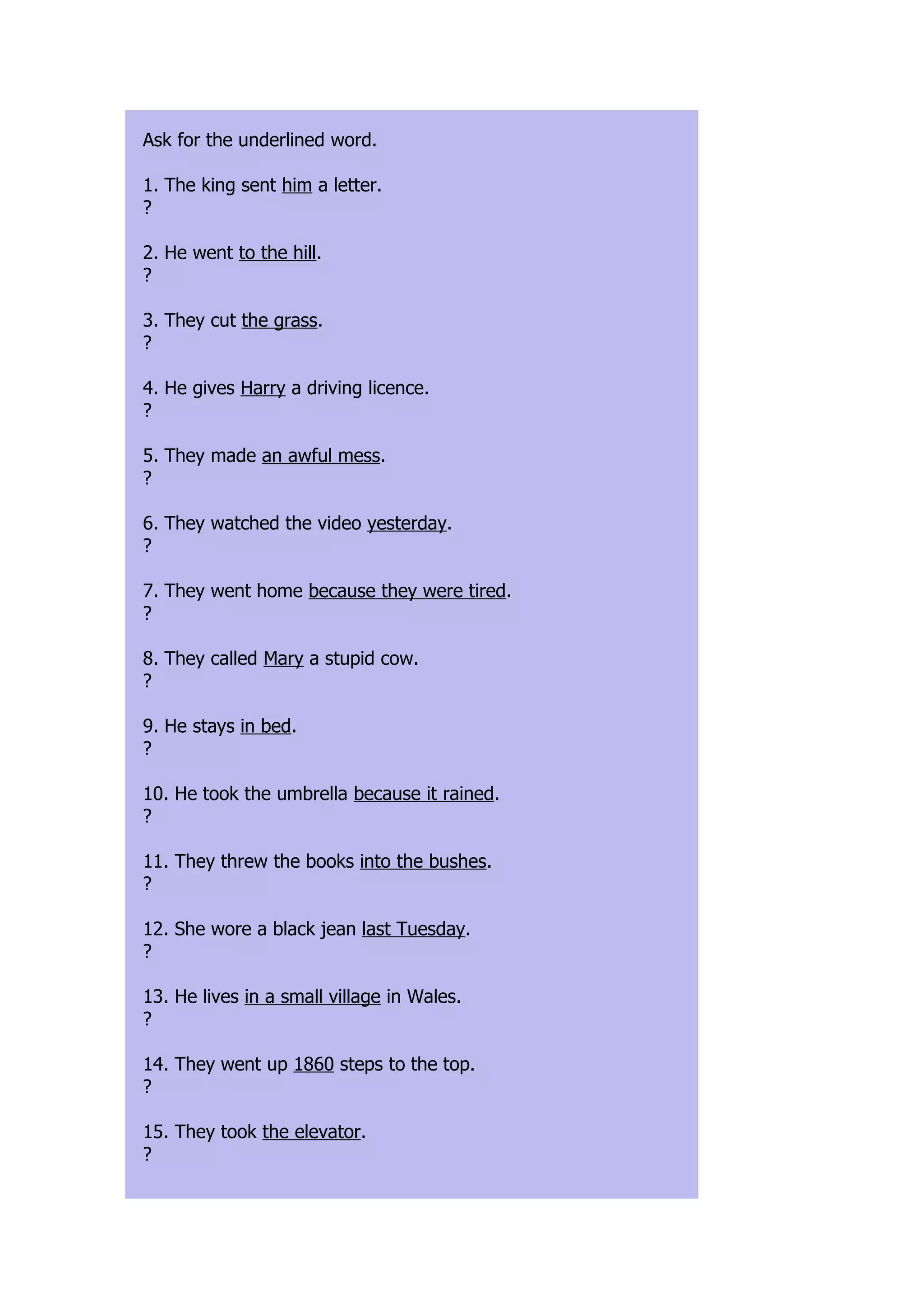 Ask for the underlined word.

1. The king sent him a letter.
?

2. He went to the hill.
?

3. They cut the grass.
?

4. He gives Harry a driving licence.
?

5. They made an awful mess.
?

6. They watched the video yesterday.
?

7. They went home because they were tired.
?

8. They called Mary a stupid cow.
?

9. He stays in bed.
?

10. He took the umbrella because it rained.
?

11. They threw the books into the bushes.
?

12. She wore a black jean last Tuesday.
?

13. He lives in a small village in Wales.
?

14. They went up 1860 steps to the top.
?

15. They took the elevator.
?
 