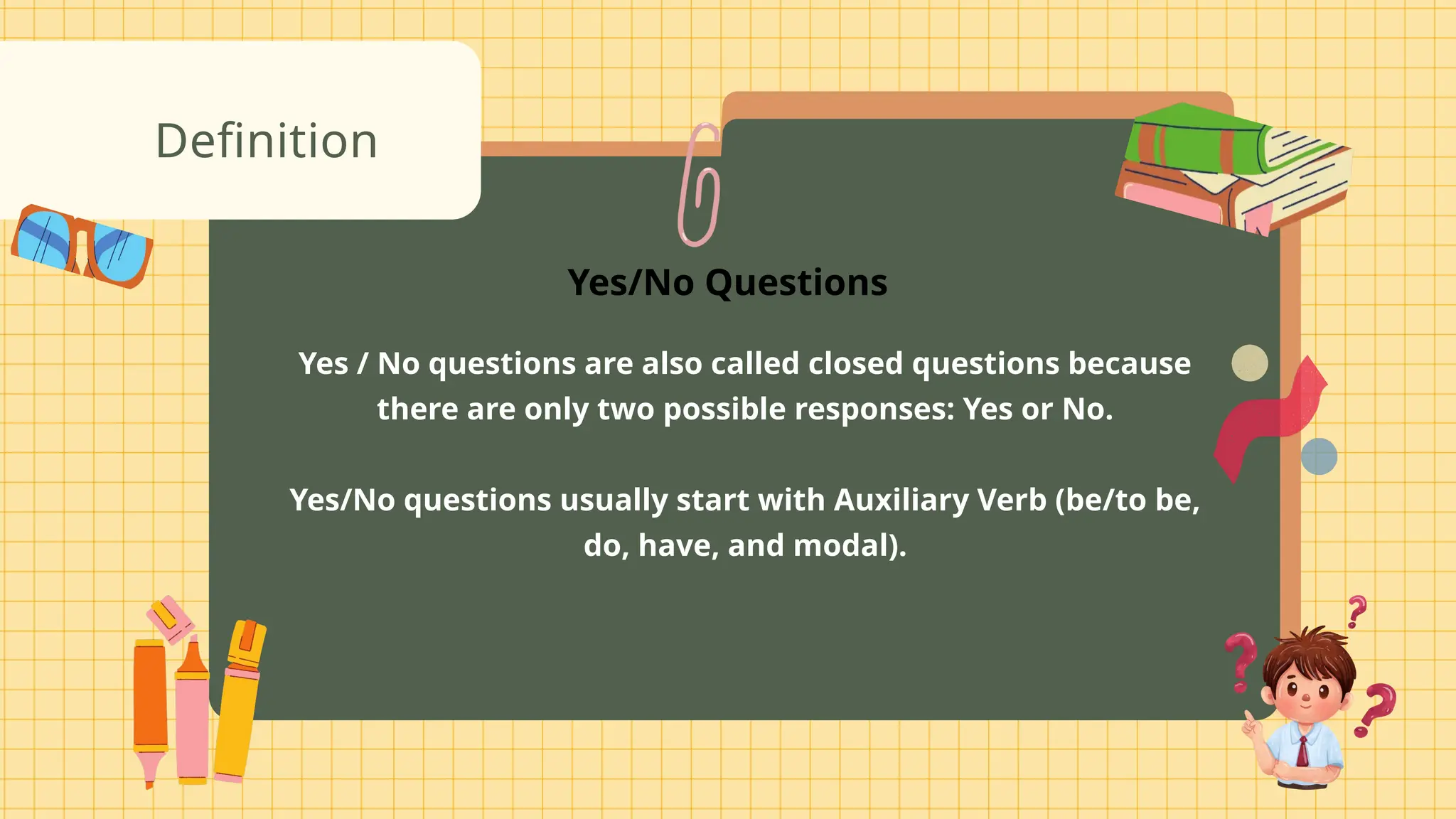 Yes / No questions are also called closed questions because
there are only two possible responses: Yes or No.
Yes/No questions usually start with Auxiliary Verb (be/to be,
do, have, and modal).
Definition
Yes/No Questions
 