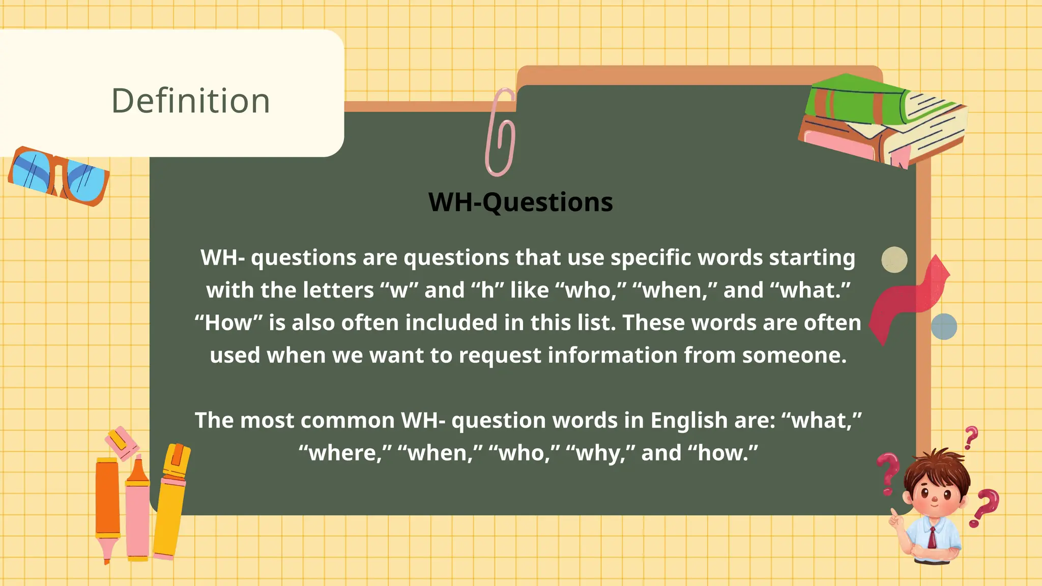 WH- questions are questions that use specific words starting
with the letters “w” and “h” like “who,” “when,” and “what.”
“How” is also often included in this list. These words are often
used when we want to request information from someone.
The most common WH- question words in English are: “what,”
“where,” “when,” “who,” “why,” and “how.”
Definition
WH-Questions
 