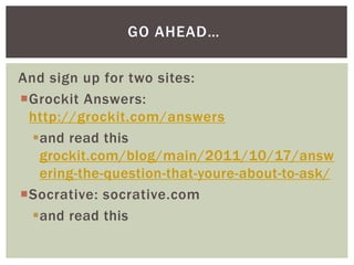 And sign up for two sites:
Grockit Answers:
http://grockit.com/answers
and read this
grockit.com/blog/main/2011/10/17/answ
ering-the-question-that-youre-about-to-ask/
Socrative: socrative.com
and read this
GO AHEAD…
 
