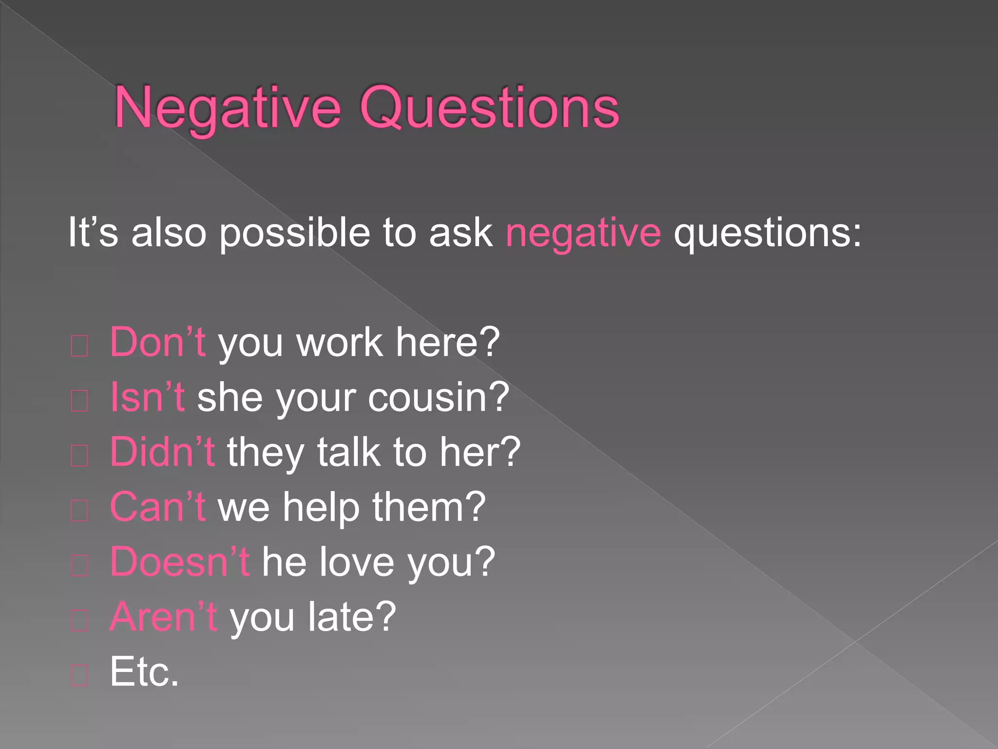 It’s also possible to ask negative questions: 
Don’t you work here? 
Isn’t she your cousin? 
Didn’t they talk to her? 
Can’t we help them? 
Doesn’t he love you? 
Aren’t you late? 
Etc. 
 