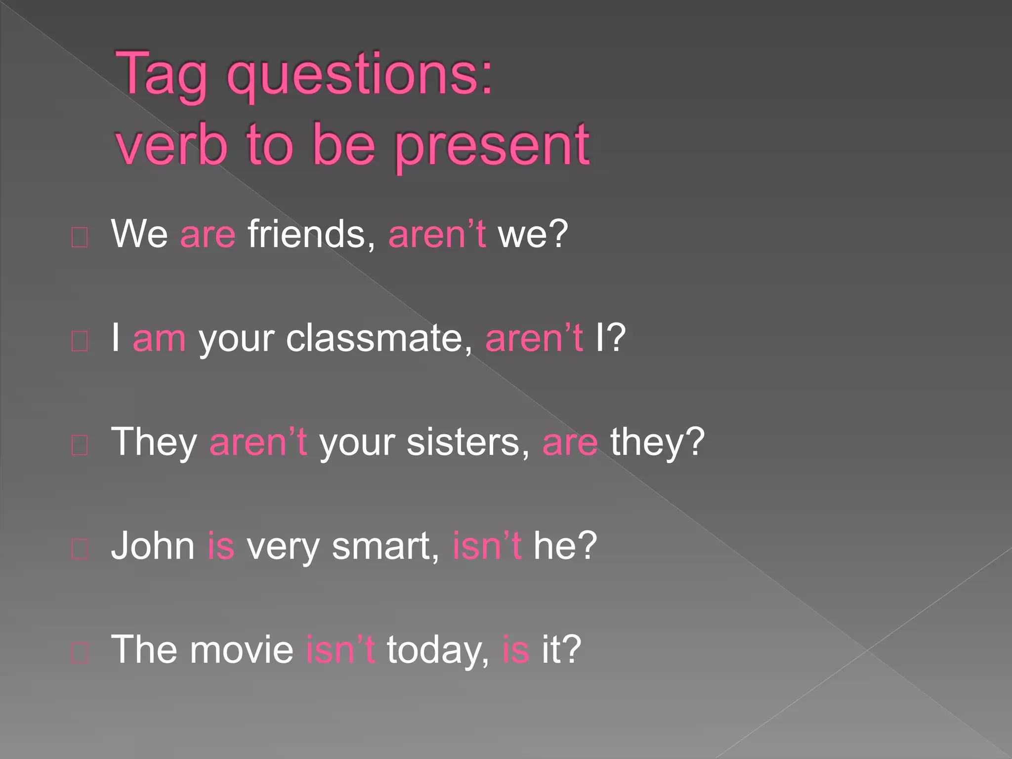 We are friends, aren’t we? 
I am your classmate, aren’t I? 
They aren’t your sisters, are they? 
John is very smart, isn’t he? 
The movie isn’t today, is it? 
 