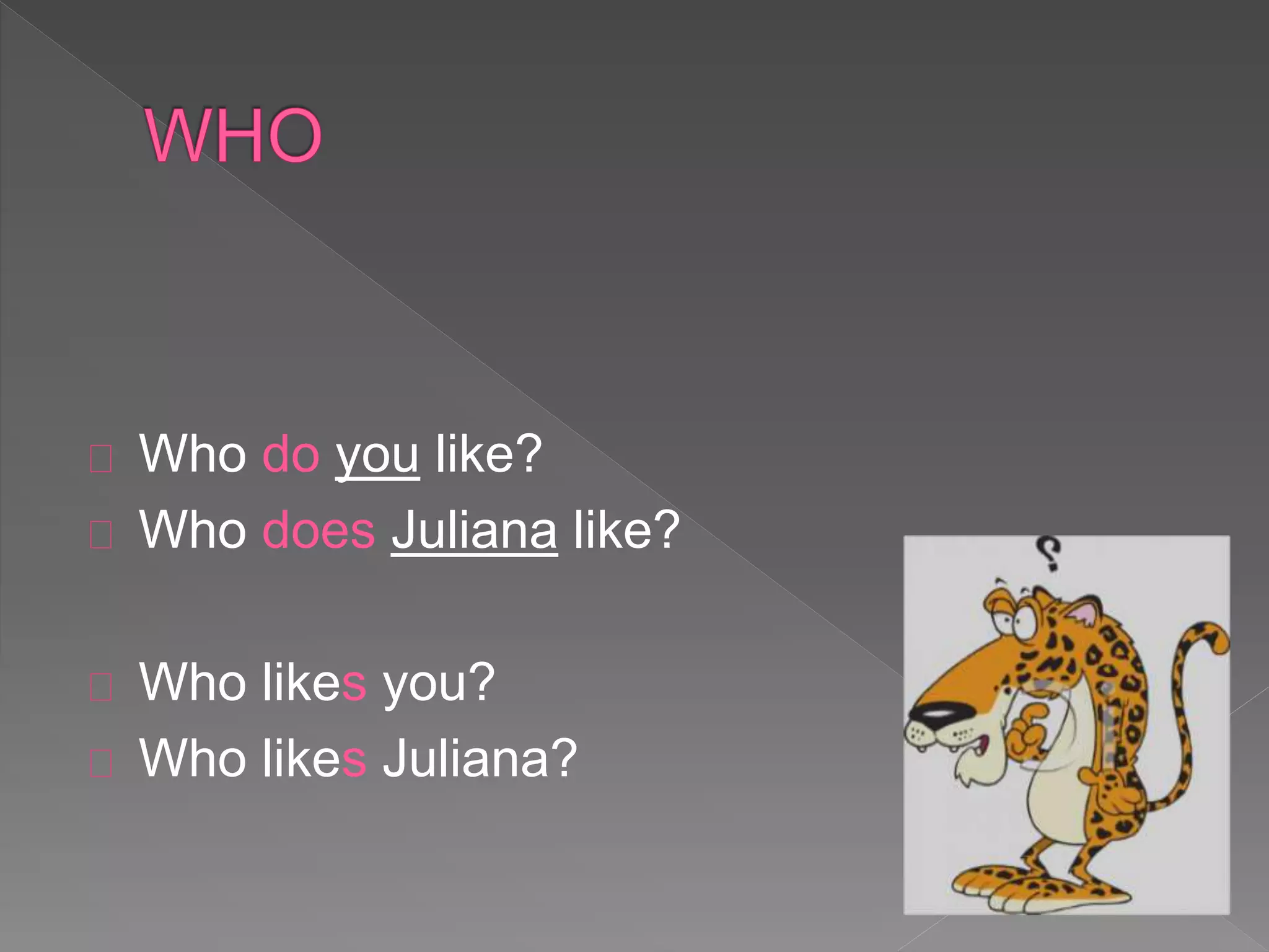 Who do you like? 
Who does Juliana like? 
Who likes you? 
Who likes Juliana? 
 