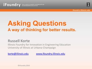 Asking QuestionsA way of thinking for better results. Russell KorteIllinois Foundry for Innovation in Engineering EducationUniversity of Illinois at Urbana-Champaignkorte@illinois.eduwww.ifoundry.illinois.edu ©iFoundry 2010 