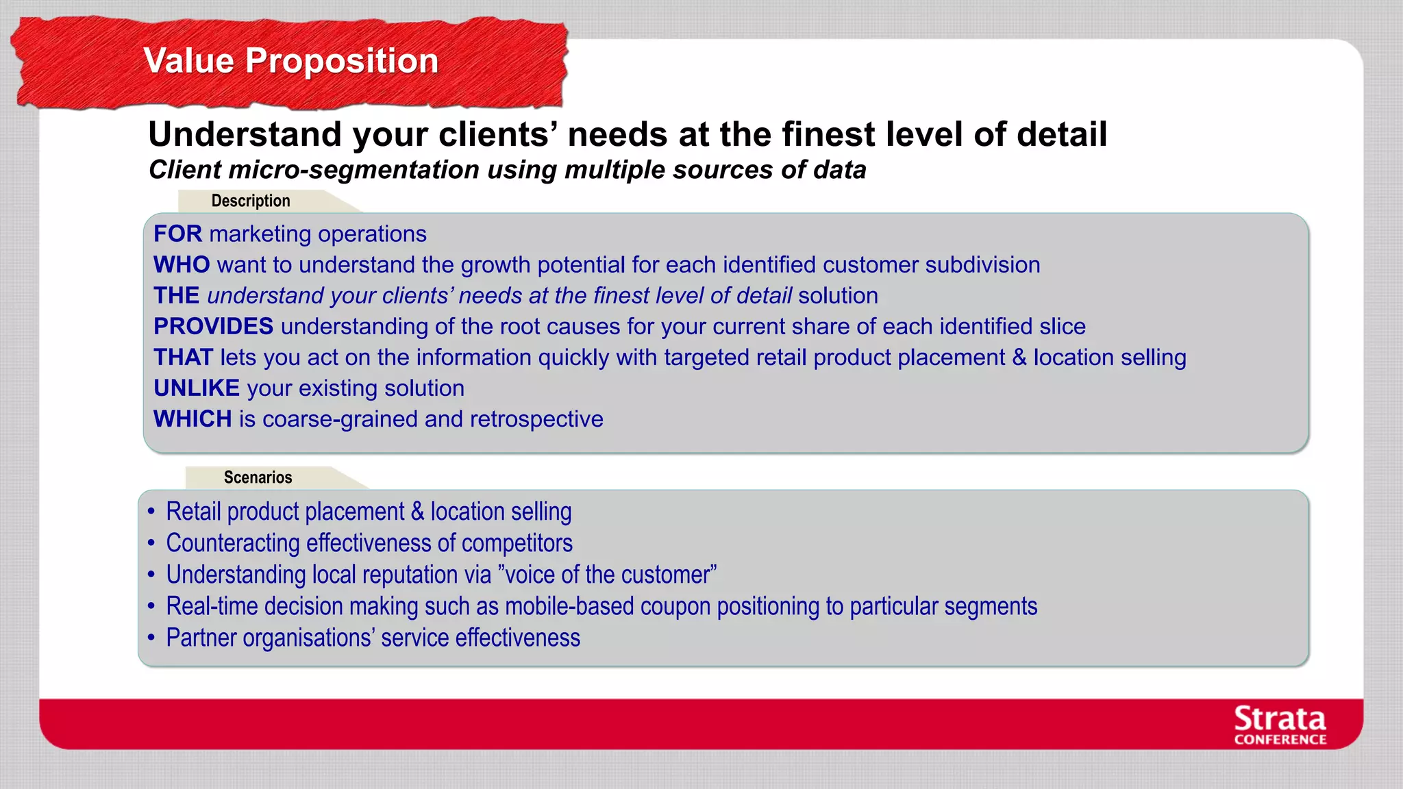Value Proposition
Understand your clients’ needs at the finest level of detail
Client micro-segmentation using multiple sources of data
Description

FOR marketing operations
WHO want to understand the growth potential for each identified customer subdivision
THE understand your clients’ needs at the finest level of detail solution
PROVIDES understanding of the root causes for your current share of each identified slice
THAT lets you act on the information quickly with targeted retail product placement & location selling
UNLIKE your existing solution
WHICH is coarse-grained and retrospective
Scenarios

•
•
•
•
•

Retail product placement & location selling
Counteracting effectiveness of competitors
Understanding local reputation via ”voice of the customer”
Real-time decision making such as mobile-based coupon positioning to particular segments
Partner organisations’ service effectiveness

 