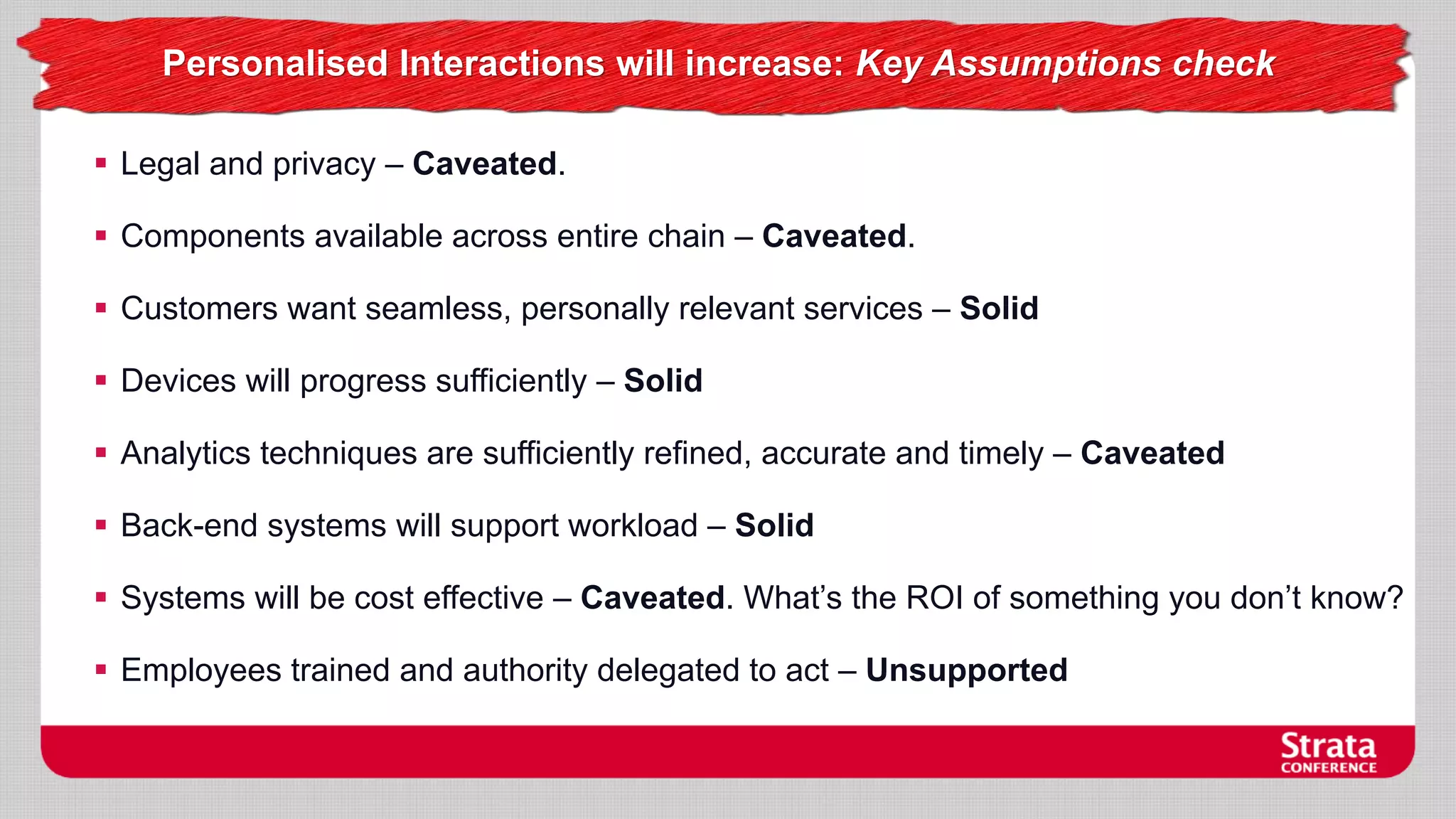 Personalised Interactions will increase: Key Assumptions check
 Legal and privacy – Caveated.
 Components available across entire chain – Caveated.
 Customers want seamless, personally relevant services – Solid
 Devices will progress sufficiently – Solid
 Analytics techniques are sufficiently refined, accurate and timely – Caveated
 Back-end systems will support workload – Solid
 Systems will be cost effective – Caveated. What’s the ROI of something you don’t know?

 Employees trained and authority delegated to act – Unsupported

 