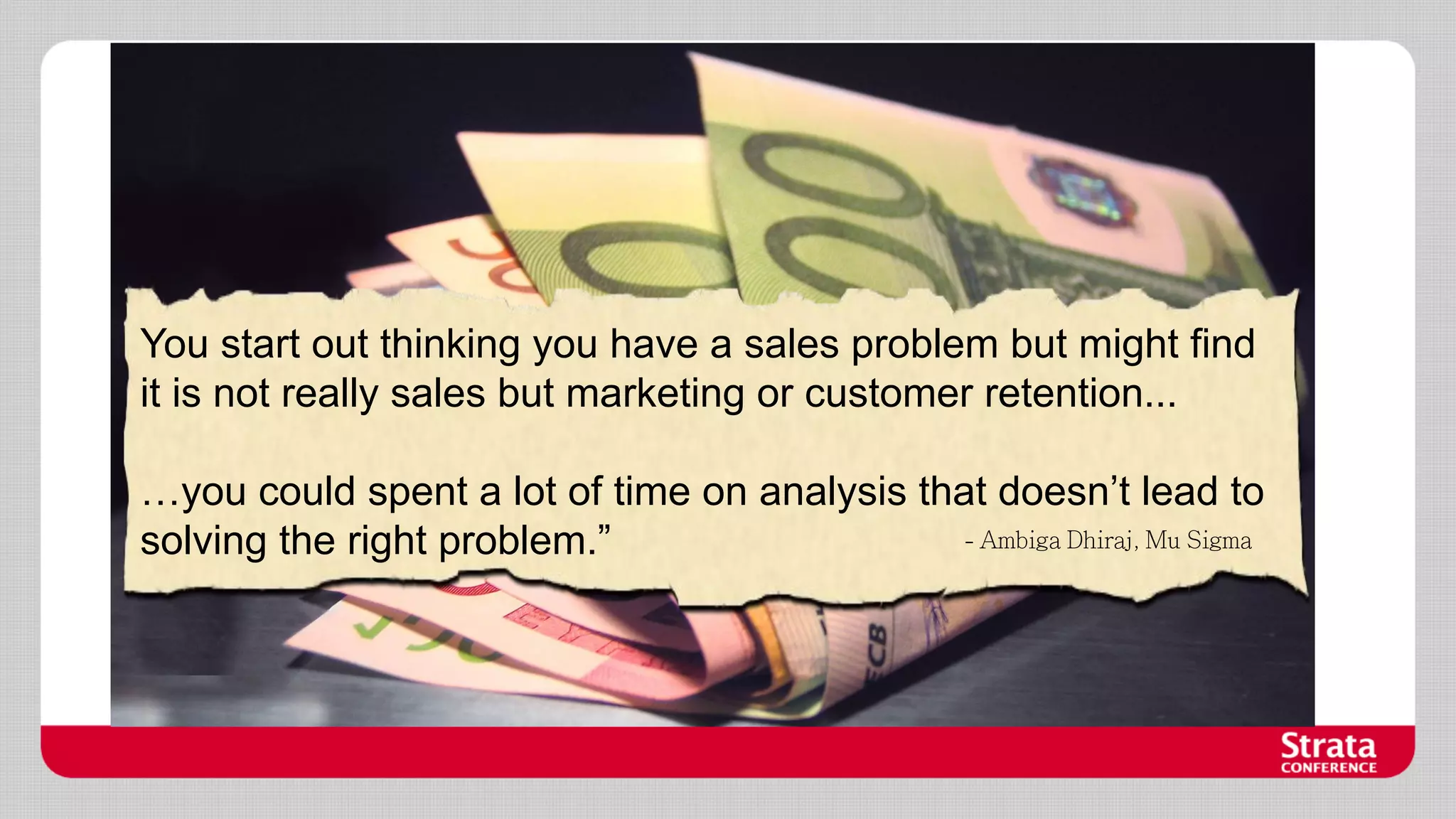 You start out thinking you have a sales problem but might find
it is not really sales but marketing or customer retention...
…you could spent a lot of time on analysis that doesn’t lead to
solving the right problem.”

 