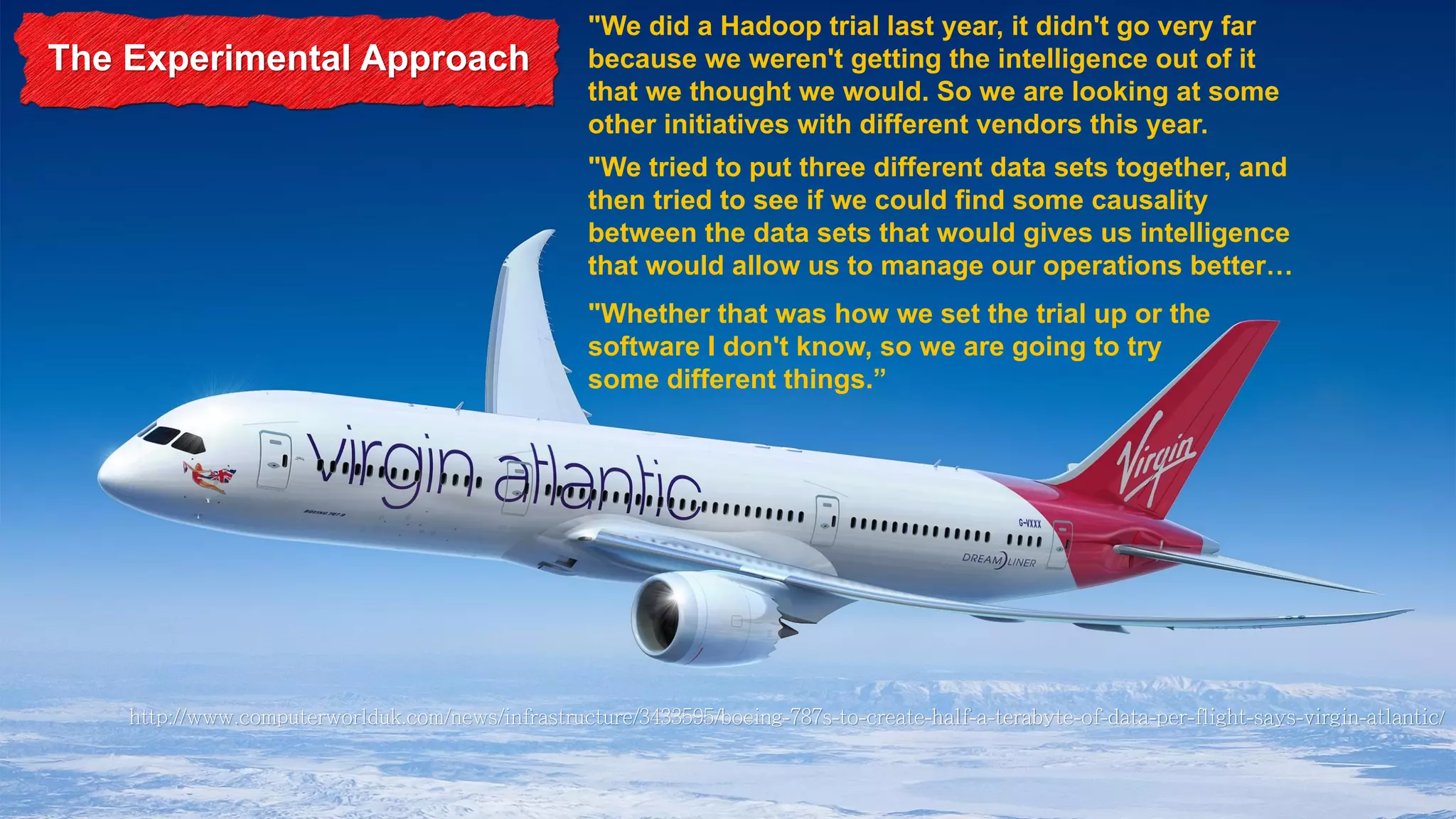 The Experimental Approach

"We did a Hadoop trial last year, it didn't go very far
because we weren't getting the intelligence out of it
that we thought we would. So we are looking at some
other initiatives with different vendors this year.

"We tried to put three different data sets together, and
then tried to see if we could find some causality
between the data sets that would gives us intelligence
that would allow us to manage our operations better…
"Whether that was how we set the trial up or the
software I don't know, so we are going to try
some different things.”

 
