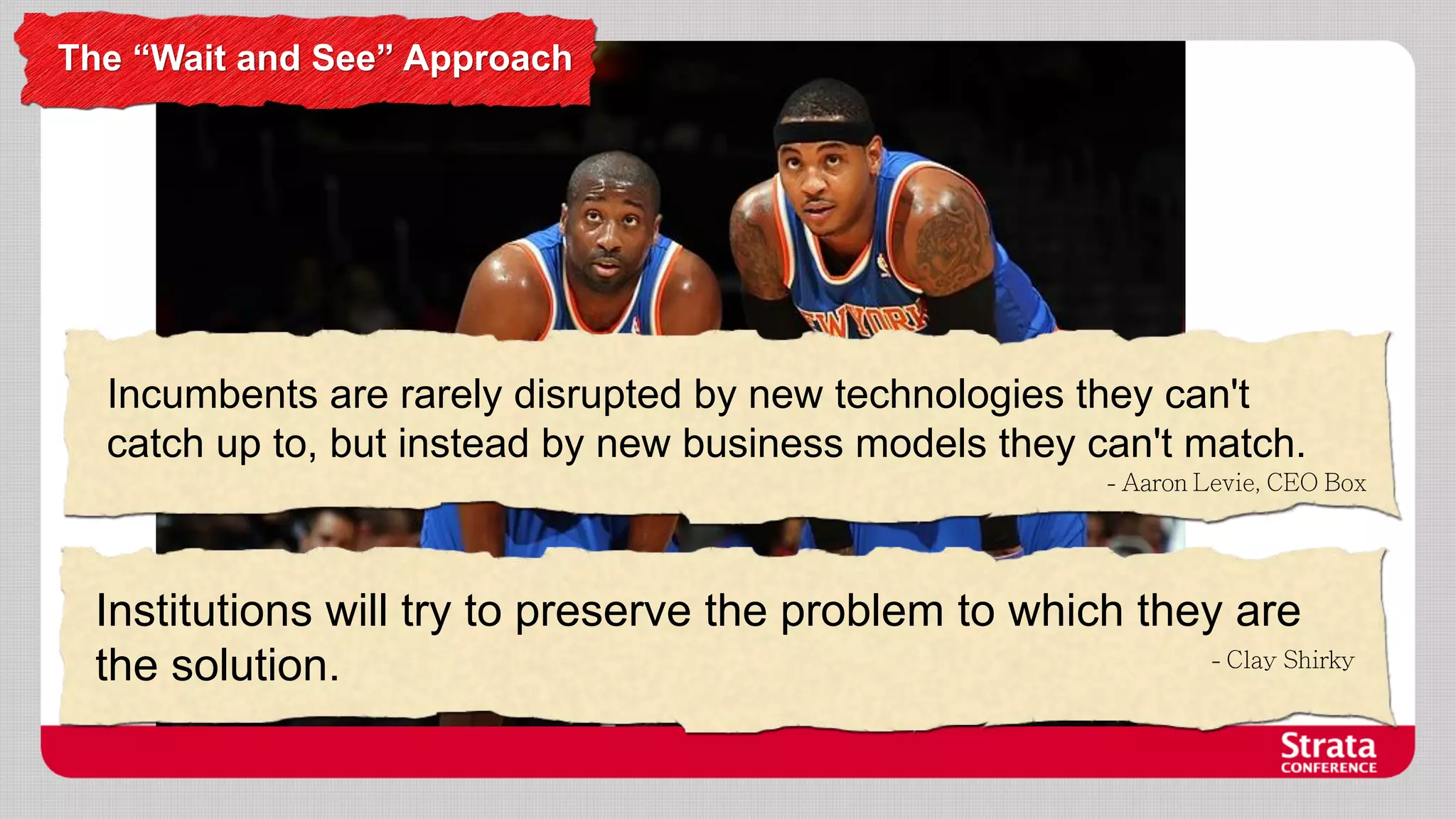 The “Wait and See” Approach

Incumbents are rarely disrupted by new technologies they can't
catch up to, but instead by new business models they can't match.

Institutions will try to preserve the problem to which they are
the solution.

 