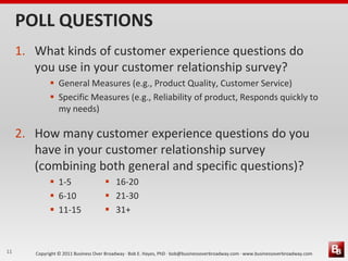 POLL QUESTIONS
     1. What kinds of customer experience questions do
        you use in your customer relationship survey?
               General Measures (e.g., Product Quality, Customer Service)
               Specific Measures (e.g., Reliability of product, Responds quickly to
                my needs)

     2. How many customer experience questions do you
        have in your customer relationship survey
        (combining both general and specific questions)?
               1-5                    16-20
               6-10                   21-30
               11-15                  31+



11      Copyright © 2011 Business Over Broadway · Bob E. Hayes, PhD · bob@businessoverbroadway.com · www.businessoverbroadway.com
 