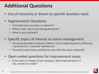 Additional Questions
      Out of necessity or driven by specific business need
      Segmentation Questions
         How long have you been a customer?
         What is your role in purchasing decisions?
         What is your job level?

      Specific topics of interest to senior management
         Perceived benefits of solution (What is the % improvement in efficiency
          / productivity / customer satisfaction)
         Perceived value (How satisfied are you with the value received?)

      Open-ended questions for improvement areas
         If you were in charge of our company, what improvements, if
          any, would you make?

18      Copyright © 2011 Business Over Broadway · Bob E. Hayes, PhD · bob@businessoverbroadway.com · www.businessoverbroadway.com
 