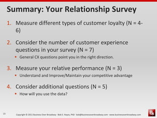 Summary: Your Relationship Survey
     1. Measure different types of customer loyalty (N = 4-
        6)
     2. Consider the number of customer experience
        questions in your survey (N = 7)
         General CX questions point you in the right direction.

     3. Measure your relative performance (N = 3)
         Understand and Improve/Maintain your competitive advantage

     4. Consider additional questions (N = 5)
         How will you use the data?



19      Copyright © 2011 Business Over Broadway · Bob E. Hayes, PhD · bob@businessoverbroadway.com · www.businessoverbroadway.com
 