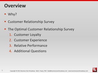 Overview
     Why?
     Customer Relationship Survey
     The Optimal Customer Relationship Survey
       1. Customer Loyalty
       2. Customer Experience
       3. Relative Performance
       4. Additional Questions



2      Copyright © 2011 Business Over Broadway · Bob E. Hayes, PhD · bob@businessoverbroadway.com · www.businessoverbroadway.com
 
