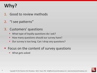 Why?
    1. Good to review methods
    2. “I see patterns”
    3. Customers’ questions
        What type of loyalty questions do I ask?
        How many questions should our survey have?
        Our survey is too long. Can I drop any questions?

     Focus on the content of survey questions
        What gets asked




3      Copyright © 2011 Business Over Broadway · Bob E. Hayes, PhD · bob@businessoverbroadway.com · www.businessoverbroadway.com
 