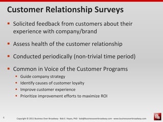 Customer Relationship Surveys
     Solicited feedback from customers about their
      experience with company/brand
     Assess health of the customer relationship
     Conducted periodically (non-trivial time period)
     Common in Voice of the Customer Programs
          Guide company strategy
          Identify causes of customer loyalty
          Improve customer experience
          Prioritize improvement efforts to maximize ROI



4      Copyright © 2011 Business Over Broadway · Bob E. Hayes, PhD · bob@businessoverbroadway.com · www.businessoverbroadway.com
 