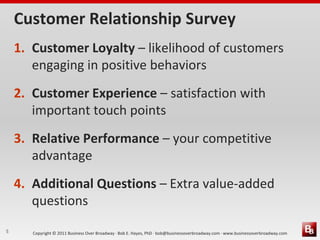 Customer Relationship Survey
    1. Customer Loyalty – likelihood of customers
       engaging in positive behaviors
    2. Customer Experience – satisfaction with
       important touch points
    3. Relative Performance – your competitive
       advantage
    4. Additional Questions – Extra value-added
       questions
5      Copyright © 2011 Business Over Broadway · Bob E. Hayes, PhD · bob@businessoverbroadway.com · www.businessoverbroadway.com
 