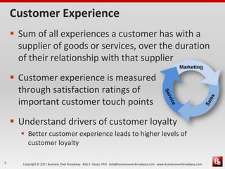 Customer Experience
     Sum of all experiences a customer has with a
      supplier of goods or services, over the duration
      of their relationship with that supplier
     Customer experience is measured
      through satisfaction ratings of
      important customer touch points
     Understand drivers of customer loyalty
       Better customer experience leads to higher levels of
        customer loyalty

9      Copyright © 2011 Business Over Broadway · Bob E. Hayes, PhD · bob@businessoverbroadway.com · www.businessoverbroadway.com
 