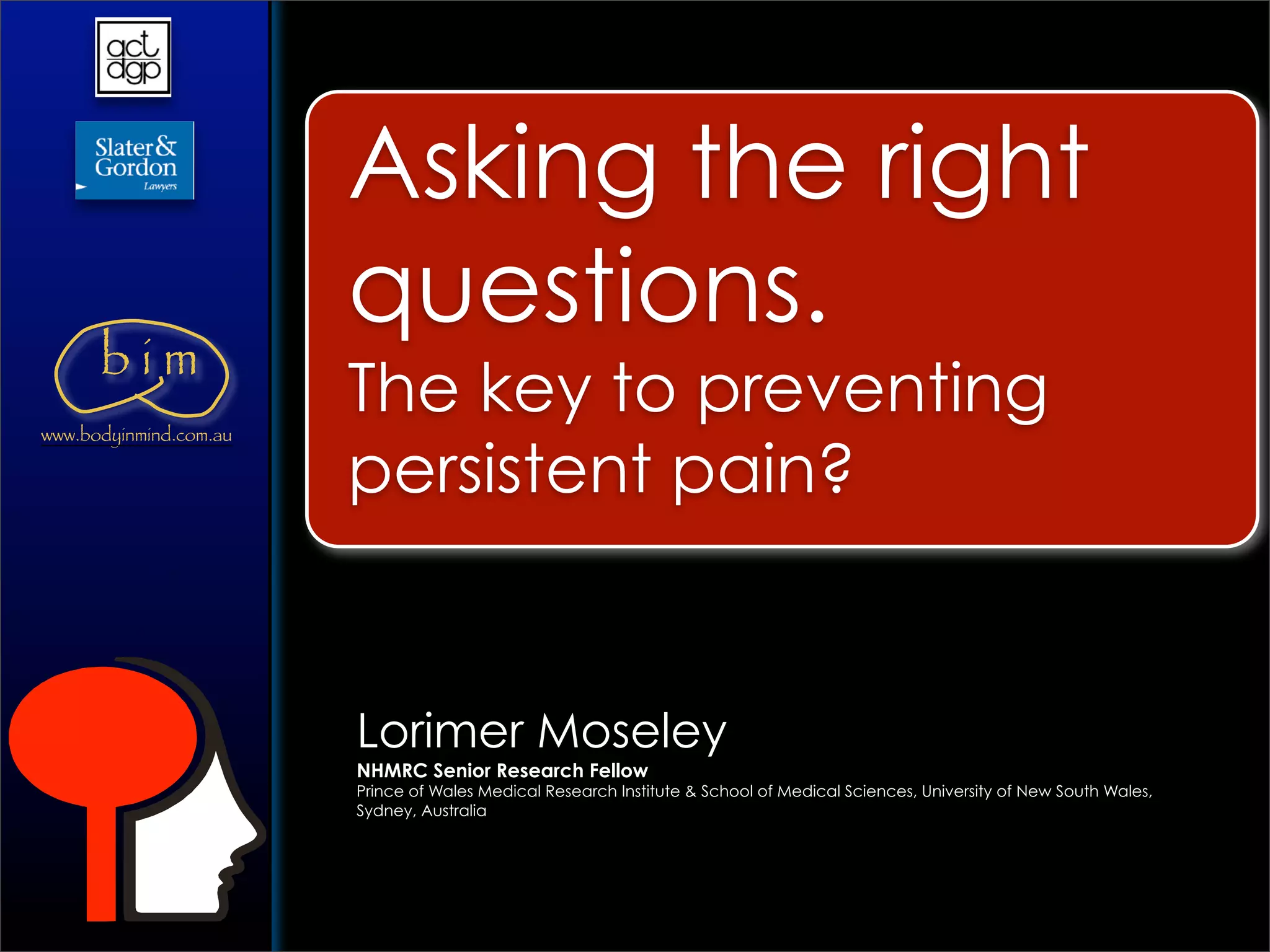 Asking the right
                        questions.
      bim
www.bodyinmind.com.au
                        The key to preventing
                        persistent pain?


                        Lorimer Moseley
                        NHMRC Senior Research Fellow
                        Prince of Wales Medical Research Institute & School of Medical Sciences, University of New South Wales,
                        Sydney, Australia
 