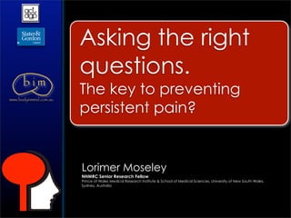 Asking the right
                        questions.
      bim
www.bodyinmind.com.au
                        The key to preventing
                        persistent pain?


                        Lorimer Moseley
                        NHMRC Senior Research Fellow
                        Prince of Wales Medical Research Institute & School of Medical Sciences, University of New South Wales,
                        Sydney, Australia
 