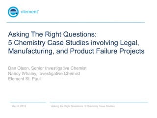 Asking The Right Questions:
5 Chemistry Case Studies involving Legal,
Manufacturing, and Product Failure Projects

Dan Olson, Senior Investigative Chemist
Nancy Whaley, Investigative Chemist
Element St. Paul




 May 9, 2012         Asking the Right Questions: 5 Chemistry Case Studies
 