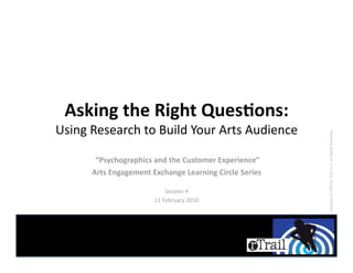 Asking the Right Ques.ons: 
Using Research to Build Your Arts Audience 




                                                         Copyright © 2009 by rTrail LLC. All Rights Reserved.
       “Psychographics and the Customer Experience” 
      Arts Engagement Exchange Learning Circle Series 

                           Session 4 
                       11 February 2010 
 