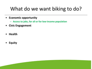 What do we want biking to do?
• Economic opportunity
– Access to jobs, for all or for low-income population
• Civic Engagement
• Health
• Equity
 