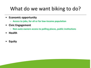 What do we want biking to do?
• Economic opportunity
– Access to jobs, for all or for low-income population
• Civic Engagement
– Non-auto owners access to polling places, public institutions
• Health
• Equity
 