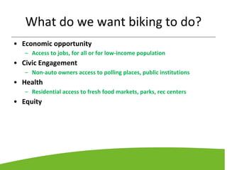What do we want biking to do?
• Economic opportunity
– Access to jobs, for all or for low-income population
• Civic Engagement
– Non-auto owners access to polling places, public institutions
• Health
– Residential access to fresh food markets, parks, rec centers
• Equity
 