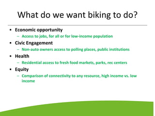 What do we want biking to do?
• Economic opportunity
– Access to jobs, for all or for low-income population
• Civic Engagement
– Non-auto owners access to polling places, public institutions
• Health
– Residential access to fresh food markets, parks, rec centers
• Equity
– Comparison of connectivity to any resource, high income vs. low
income
 