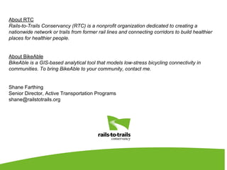About RTC
Rails-to-Trails Conservancy (RTC) is a nonprofit organization dedicated to creating a
nationwide network or trails from former rail lines and connecting corridors to build healthier
places for healthier people.
About BikeAble
BikeAble is a GIS-based analytical tool that models low-stress bicycling connectivity in
communities. To bring BikeAble to your community, contact me.
Shane Farthing
Senior Director, Active Transportation Programs
shane@railstotrails.org
 