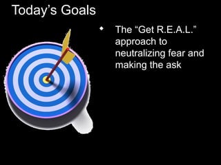 Today’s Goals
 The “Get R.E.A.L.”
approach to
neutralizing fear and
making the ask
 
