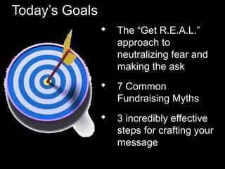 Today’s Goals
 The “Get R.E.A.L.”
approach to
neutralizing fear and
making the ask
 7 Common
Fundraising Myths
 3 incredibly effective
steps for crafting your
message
 