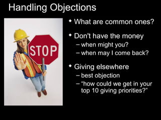 Handling Objections
 What are common ones?
 Don't have the money
– when might you?
– when may I come back?
 Giving elsewhere
– best objection
– “how could we get in your
top 10 giving priorities?”
 