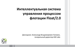 Интеллектуальная система управления процессом флотации Float/2.0 Докладчик: Александр Владимирович Головин, 	     генеральный директор ASK Labs 