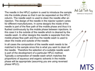 The needle in the HPLC system is used to introduce the sample into the mobile phase so that it can be separated on the HPL...