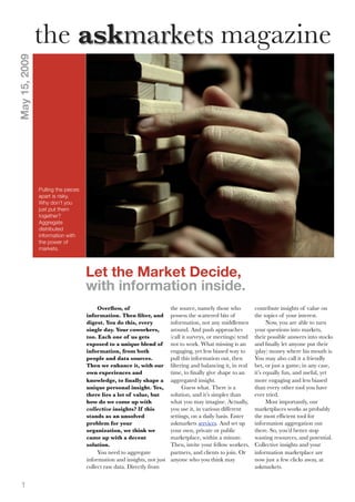 the askmarkets magazine
May 15, 2009




               Pulling the pieces
               apart is risky.
               Why don’t you
               just put them
               together?
               Aggregate
               distributed
               information with
               the power of
               markets.



                                    Let the Market Decide,
                                    with information inside.
                                                                       the source, namely those who          contribute insights of value on
                                        Overﬂow, of
                                                                       possess the scattered bits of         the topics of your interest.
                                    information. Then ﬁlter, and
                                                                       information, not any middlemen              Now, you are able to turn
                                    digest. You do this, every
                                                                       around. And push approaches           your questions into markets,
                                    single day. Your coworkers,
                                                                       (call it surveys, or meetings) tend   their possible answers into stocks
                                    too. Each one of us gets
                                                                       not to work. What missing is an       and ﬁnally let anyone put their
                                    exposed to a unique blend of
                                                                       engaging, yet less biased way to      (play) money where his mouth is.
                                    information, from both
                                                                       pull this information out, then       You may also call it a friendly
                                    people and data sources.
                                                                       ﬁltering and balancing it, in real    bet, or just a game; in any case,
                                    Then we enhance it, with our
                                                                       time, to ﬁnally give shape to an      it’s equally fun, and useful, yet
                                    own experiences and
                                                                       aggregated insight.                   more engaging and less biased
                                    knowledge, to ﬁnally shape a
                                                                             Guess what. There is a          than every other tool you have
                                    unique personal insight. Yes,
                                                                       solution, and it’s simpler than       ever tried.
                                    there lies a lot of value, but
                                                                       what you may imagine. Actually,             Most importantly, our
                                    how do we come up with
                                                                       you use it, in various different      marketplaces works as probably
                                    collective insights? If this
                                                                       settings, on a daily basis. Enter     the most efﬁcient tool for
                                    stands as an unsolved
                                                                       askmarkets services. And set up       information aggregation out
                                    problem for your
                                                                       your own, private or public           there. So, you’d better stop
                                    organization, we think we
                                                                       marketplace, within a minute.         wasting resources, and potential.
                                    came up with a decent
                                                                       Then, invite your fellow workers,     Collective insights and your
                                    solution.
                                         You need to aggregate         partners, and clients to join. Or     information marketplace are
                                    information and insights, not just anyone who you think may              now just a few clicks away, at
                                    collect raw data. Directly from                                          askmarkets.


  1
 