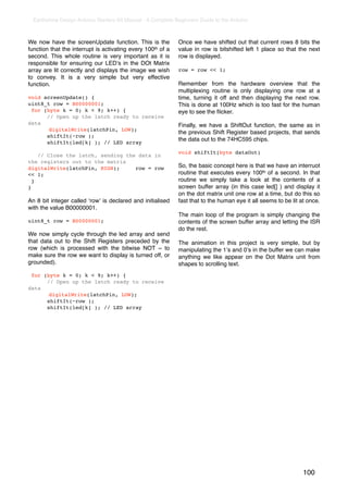 Earthshine Design Arduino Starters Kit Manual - A Complete Beginners Guide to the Arduino



We now have the screenUpdate function. This is the            Once we have shifted out that current rows 8 bits the
function that the interrupt is activating every 100th of a    value in row is bitshifted left 1 place so that the next
second. This whole routine is very important as it is         row is displayed.
responsible for ensuring our LEDʼs in the DOt Matrix
array are lit correctly and displays the image we wish        row = row << 1;
to convey. It is a very simple but very effective
function.                                                     Remember from the hardware overview that the
                                                              multiplexing routine is only displaying one row at a
void screenUpdate() {                                         time, turning it off and then displaying the next row.
uint8_t row = B00000001;                                      This is done at 100Hz which is too fast for the human
  for (byte k = 0; k < 9; k++) {                              eye to see the ﬂicker.
       // Open up the latch ready to receive
data                                                          Finally, we have a ShiftOut function, the same as in
!       digitalWrite(latchPin, LOW);
                                                              the previous Shift Register based projects, that sends
       shiftIt(~row );
                                                              the data out to the 74HC595 chips.
       shiftIt(led[k] ); // LED array
                                                              void shiftIt(byte dataOut)
    // Close the latch, sending the data in
the registers out to the matrix
digitalWrite(latchPin, HIGH);      row = row                  So, the basic concept here is that we have an interruot
<< 1;                                                         routine that executes every 100th of a second. In that
  }                                                           routine we simply take a look at the contents of a
}                                                             screen buffer array (in this case led[] ) and display it
                                                              on the dot matrix unit one row at a time, but do this so
An 8 bit integer called ʻrowʼ is declared and initialised     fast that to the human eye it all seems to be lit at once.
with the value B00000001.
                                                              The main loop of the program is simply changing the
uint8_t row = B00000001;                                      contents of the screen buffer array and letting the ISR
                                                              do the rest.
We now simply cycle through the led array and send
that data out to the Shift Registers preceded by the          The animation in this project is very simple, but by
row (which is processed with the bitwise NOT ~ to             manipulating the 1ʼs and 0ʼs in the buffer we can make
make sure the row we want to display is turned off, or        anything we like appear on the Dot Matrix unit from
grounded).                                                    shapes to scrolling text.
  for (byte k = 0; k < 9; k++) {
       // Open up the latch ready to receive
data
!       digitalWrite(latchPin, LOW);
       shiftIt(~row );
       shiftIt(led[k] ); // LED array




                                                                                                                 100
 