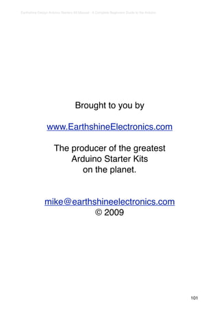 Earthshine Design Arduino Starters Kit Manual - A Complete Beginners Guide to the Arduino




                                   Brought to you by

                 www.EarthshineElectronics.com

                     The producer of the greatest
                         Arduino Starter Kits
                            on the planet.


               mike@earthshineelectronics.com
                          © 2009




                                                                                            101
 