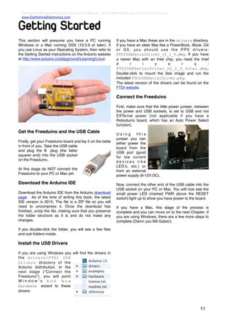 Earthshine Electronics Arduino Starters Kit Manual - A Complete Beginners Guide to the Arduino
  www.EarthshineElectronics.com


Getting Started
This section will presume you have a PC running               If you have a Mac these are in the drivers directory.
Windows or a Mac running OSX (10.3.9 or later). If            If you have an older Mac like a PowerBook, iBook, G4
you use Linux as your Operating System, then refer to         or G5, you should use the PPC drivers:
the Getting Started instructions on the Arduino website       FTDIUSBSerialDriver_v2_1_9.dmg. If you have
at http://www.arduino.cc/playground/Learning/Linux            a newer Mac with an Intel chip, you need the Intel
                                                              d       r      i       v       e      r      s       :
                                                              FTDIUSBSerialDriver_v2_2_9_Intel.dmg.
                                                              Double-click to mount the disk image and run the
                                                              included FTDIUSBSerialDriver.pkg.
                                                              The latest version of the drivers can be found on the
                                                              FTDI website.

                                                              Connect the Freeduino

                                                              First, make sure that the little power jumper, between
                                                              the power and USB sockets, is set to USB and not
                                                              EXTernal power (not applicable if you have a
                                                              Roboduino board, which has an Auto Power Select
                                                              function).
Get the Freeduino and the USB Cable                           Using      this
                                                              jumper you can
Firstly, get your Freeduino board and lay it on the table     either power the
in front of you. Take the USB cable                           board from the
and plug the B plug (the fatter                               USB port (good
squarer end) into the USB socket                              for low current
on the Freeduino.                                             devices like
                                                              LEDʼs, etc.) or
At this stage do NOT connect the                              from an external
Freeduino to your PC or Mac yet.                              power supply (6-12V DC).

Download the Arduino IDE                                      Now, connect the other end of the USB cable into the
                                                              USB socket on your PC or Mac. You will now see the
Download the Arduino IDE from the Arduino download            small power LED (marked PWR above the RESET
page. As of the time of writing this book, the latest         switch) light up to show you have power to the board.
IDE version is 0015. The ﬁle is a ZIP ﬁle so you will
need to uncompress it. Once the download has                  If you have a Mac, this stage of the process is
ﬁnished, unzip the ﬁle, making sure that you preserve         complete and you can move on to the next Chapter. If
the folder structure as it is and do not make any             you are using Windows, there are a few more steps to
changes.                                                      complete (Damn you Bill Gates!).

If you double-click the folder, you will see a few ﬁles
and sub-folders inside.

Install the USB Drivers

If you are using Windows you will ﬁnd the drivers in
the drivers/FTDI USB
Drivers directory of the
Arduino distribution. In the
next stage (“Connect the
Freeduino”), you will point
Windowʼs Add New
Hardware wizard to these
drivers.



                                                                                                               11
 
