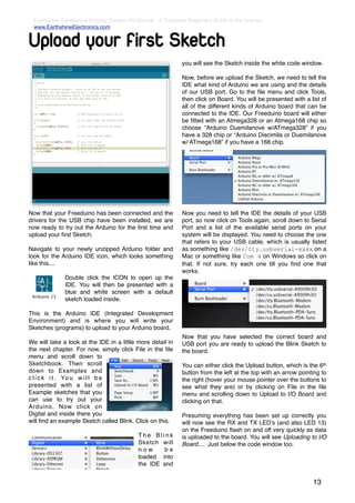 Earthshine Electronics Arduino Starters Kit Manual - A Complete Beginners Guide to the Arduino
  www.EarthshineElectronics.com


Upload your first Sketch
                                                              you will see the Sketch inside the white code window.

                                                              Now, before we upload the Sketch, we need to tell the
                                                              IDE what kind of Arduino we are using and the details
                                                              of our USB port. Go to the ﬁle menu and click Tools,
                                                              then click on Board. You will be presented with a list of
                                                              all of the different kinds of Arduino board that can be
                                                              connected to the IDE. Our Freeduino board will either
                                                              be ﬁtted with an Atmega328 or an Atmega168 chip so
                                                              choose “Arduino Duemilanove w/ATmega328” if you
                                                              have a 328 chip or “Arduino Diecimila or Duemilanove
                                                              w/ ATmega168” if you have a 168 chip.




Now that your Freeduino has been connected and the            Now you need to tell the IDE the details of your USB
drivers for the USB chip have been installed, we are          port, so now click on Tools again, scroll down to Serial
now ready to try out the Arduino for the ﬁrst time and        Port and a list of the available serial ports on your
upload your ﬁrst Sketch.                                      system will be displayed. You need to choose the one
                                                              that refers to your USB cable, which is usually listed
Navigate to your newly unzipped Arduino folder and            as something like /dev/tty.usbserial-xxxx on a
look for the Arduino IDE icon, which looks something          Mac or something like Com 4 on Windows so click on
like this....                                                 that. If not sure, try each one till you ﬁnd one that
                                                              works.
              Double click the ICON to open up the
              IDE. You will then be presented with a
              blue and white screen with a default
              sketch loaded inside.

This is the Arduino IDE (Integrated Development
Environment) and is where you will write your
Sketches (programs) to upload to your Arduino board.
                                                              Now that you have selected the correct board and
We will take a look at the IDE in a little more detail in     USB port you are ready to upload the Blink Sketch to
the next chapter. For now, simply click File in the ﬁle       the board.
menu and scroll down to
Sketchbook. Then scroll                                       You can either click the Upload button, which is the 6th
down to Examples and                                          button from the left at the top with an arrow pointing to
c l i c k i t . Yo u w i l l b e                              the right (hover your mouse pointer over the buttons to
presented with a list of                                      see what they are) or by clicking on File in the ﬁle
Example sketches that you                                     menu and scrolling down to Upload to I/O Board and
can use to try out your                                       clicking on that.
Arduino. Now click on
Digital and inside there you                                  Presuming everything has been set up correctly you
will ﬁnd an example Sketch called Blink. Click on this.       will now see the RX and TX LEDʼs (and also LED 13)
                                                              on the Freeduino ﬂash on and off very quickly as data
                                            The Blink         is uploaded to the board. You will see Uploading to I/O
                                            Sketch will       Board.... Just below the code window too.
                                            now     be
                                            loaded into
                                            the IDE and


                                                                                                                 13
 