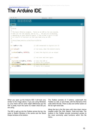 Earthshine Electronics Arduino Starters Kit Manual - A Complete Beginners Guide to the Arduino
  www.EarthshineElectronics.com


The Arduino IDE




When you open up the Arduino IDE it will look very            The Toolbar consists of 7 buttons, underneath the
similar to the image above. If you are using Windows          Toolbar is a tab, or set of tabs, with the ﬁlename of the
or Linux there will be some slight differences but the        code within the tab. There is also one further button on
IDE is pretty much the same no matter what OS you             the far right hand side.
are using.
                                                              Along the top is the ﬁle menu with drop down menus
The IDE is split up into the Toolbar across the top, the      headed under File, Edit, Sketch, Tools and Help. The
code or Sketch Window in the centre and the Serial            buttons in the Toolbar provide convenient access to
Output window at the bottom.                                  the most commonly used functions within this ﬁle
                                                              menu.




                                                                                                                 15
 